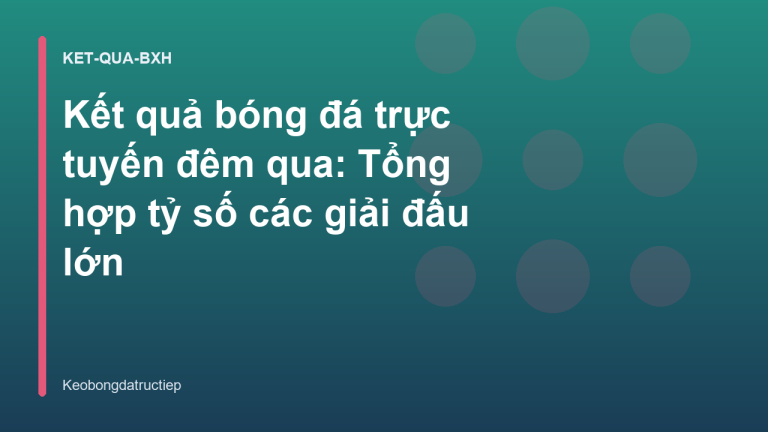 Kết quả bóng đá trực tuyến đêm qua: Tổng hợp tỷ số các giải đấu lớn