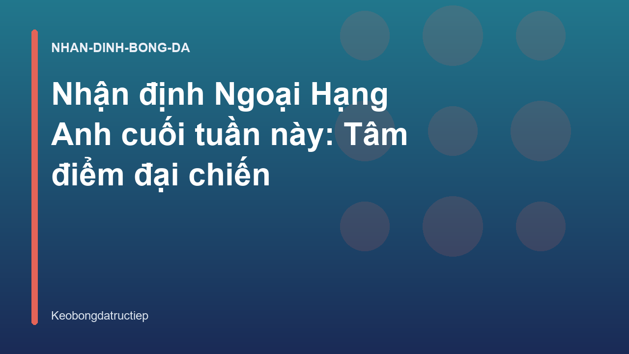 Nhận định Ngoại Hạng Anh cuối tuần này: Tâm điểm đại chiến