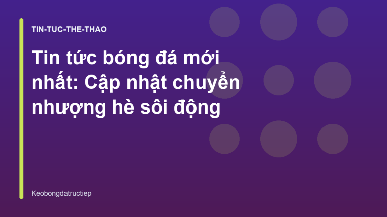 Tin tức bóng đá mới nhất: Cập nhật chuyển nhượng hè sôi động